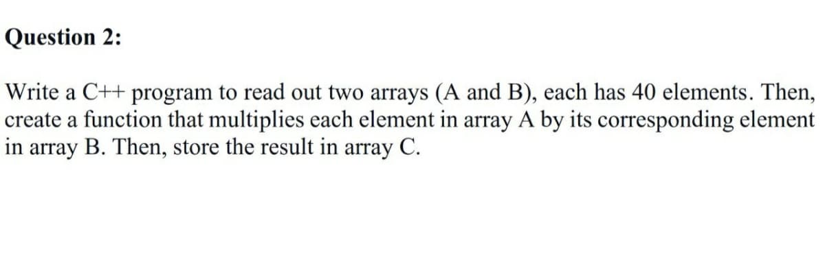 Question 2:
Write a C++ program to read out two arrays (A and B), each has 40 elements. Then,
create a function that multiplies each element in array A by its corresponding element
in array B. Then, store the result in array C.
