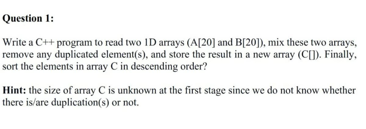 Question 1:
Write a C++ program to read two 1D arrays (A[20] and B[20]), mix these two arrays,
remove any duplicated element(s), and store the result in a new array (C[]). Finally,
sort the elements in array C in descending order?
Hint: the size of array C is unknown at the first stage since we do not know whether
there is/are duplication(s) or not.
