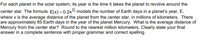 For each planet in the solar system, its year is the time it takes the planet to revolve around the
center star. The formula E(x) = 0.2x% models the number of Earth days in a planet's year, E,
where x is the average distance of the planet from the center star, in millions of kilometers. There
are approximately 85 Earth days in the year of the planet Mercury. What is the average distance of
Mercury from the center star? Round to the nearest million kilometers. Clearly state your final
answer in a complete sentence with proper grammar and correct spelling.
