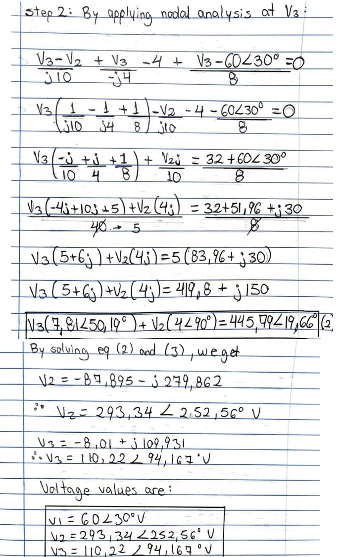 step 2: By applying nadal analysis at V3
V3-V2 + V3 a4 + V3-60230° =0
I+}|-V2 - 4-60230° =0
jto
V3/1
V3(-j +j +1
10 4
+ Vzj = 32+602 30°
Va(-43+103 +5)+Vz (43) = 32+51,96 +;30
Va(5+6j)+Vz(45) =5(83,96+ j 30)
Va(5+Gj)+Vz(4j = 2419,8 + j 150
N3(4,81250 19° )+ V2(4290) =445,99219,66 E
By salving eq (2) aed (3),weget
V2트-B9,895-j 249,86 2.
Vz= 293,342 2.52,56° V
U3=-8,01+j l09,931
oV3=110,222.94,167°
Voltage values are:
vi=60230V
v2 =293,342252,56° V
V3= 110,22 294,167°V
