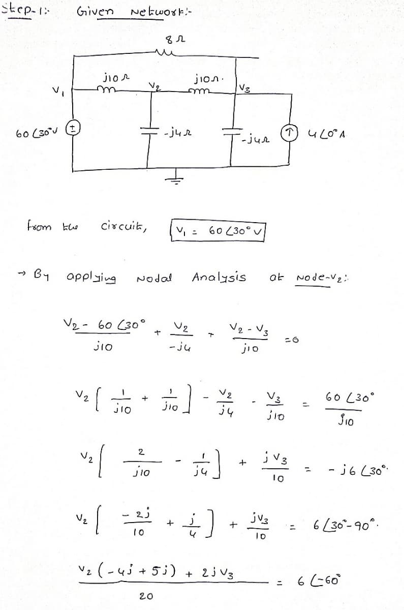 step-1:
Given
Ne kwork-
jior
jion.
60 (30°J
- ju r
-jue
(T) UL0°A
fsom khe
circuit,
60 (30°
By applying
Analysis
Node-ve
->
Nodal
at
V2 - 60 (30°
V2 - V3
Jio
- ju
jio
V2
60 L30°
+
jio
10
jV3
2
- j6 L30°
%3D
jio
10
Vz
jv3
十
6[30-90°.
10
4
Vz (-4j + 5i)
+ 2j v3
6 60°
%3D
20
