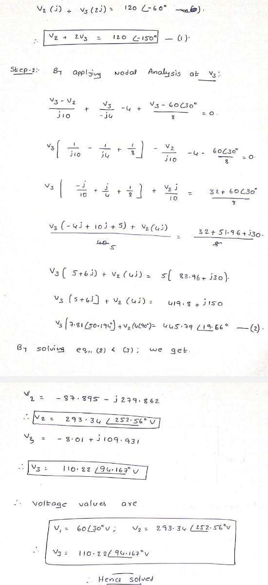 V2 (j) + Vs (z) =
120 L-60° a).
V2 +
2 V3
12o (-15O
(1).
Step-2:-
By applsing
Analy sis at
Nodal
V3:
V3- Vz
V3
V3- 60C30"
-4
jio
- ju
J.
jio
-4 -
60C30°
jio
8
32+ 60C30"
10
V3 (-4j+ 10j + 5) + Ve (ui)
32+ 51.96+ j30
V3 ( 5+63) + Vz (uj) = s[ 83.96+ j30).
V3 (s+6] + Uz (uj) =
419.8 + ji5o
Vs | 7.81 (50-196) + v2 (4L90")= 4u5.79 (19.66° -(2) ·
By solviug
e9.. (2) 4 (3);
get
-87.895- j 279.862
293· 34 L 252.56°V
- 8.01 + ji09.931
V3 :
110. 22 94•167° v
voltage
values
are
v, = 60L30° u;
V2 = 293. 34 (252.56°v
Vg =
110.22/94167°v
Hence solved
