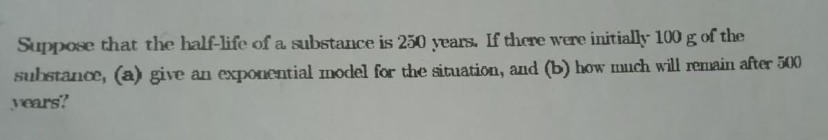 Suppose that the half-life of a substance is 250 years. If there were initially 100 g of the
substance, (a) give an expoOnential model for the situation, and (b) how much will remain after 500
years?
