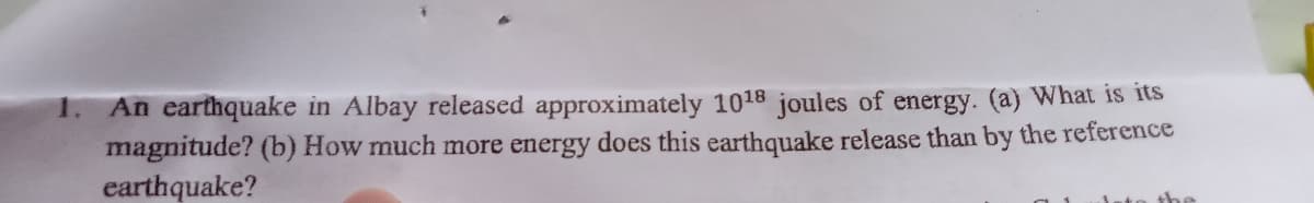 1. An earthquake in Albay released approximately 1018 joules of energy. (a) What is its
magnitude? (b) How much more energy does this earthquake release than by the reference
earthquake?
