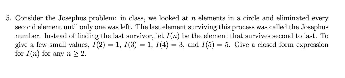 5. Consider the Josephus problem: in class, we looked at n elements in a circle and eliminated every
second element until only one was left. The last element surviving this process was called the Josephus
number. Instead of finding the last survivor, let I(n) be the element that survives second to last. To
give a few small values, I(2) = 1, I(3) = 1, I(4) = 3, and I(5) = 5. Give a closed form expression
for I(n) for any n ≥ 2.