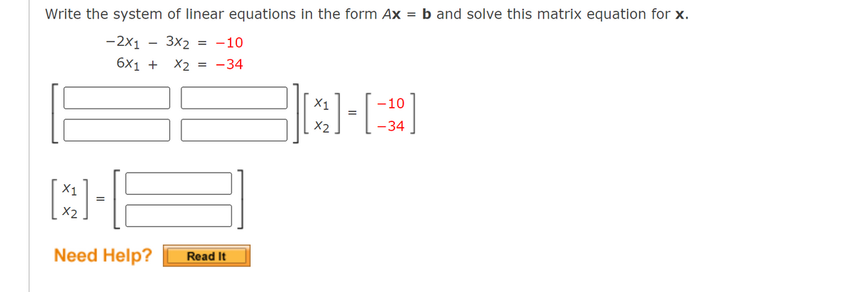 Write the system of linear equations in the form Ax = b and solve this matrix equation for x.
-2x1 3x2 = -10
6x1 +
X2 = -34
X1
CHE
=
X2
Need Help?
Read It
X1
X2
=
-10
-34