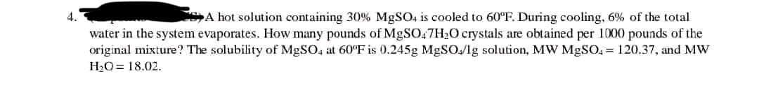 4.
A hot solution containing 30% MgSO4 is cooled to 60°F. During cooling, 6% of the total
water in the system evaporates. How many pounds of MgSO47H₂O crystals are obtained per 1000 pounds of the
original mixture? The solubility of MgSO4 at 60°F is 0.245g MgSO4/1g solution, MW MgSO4 = 120.37, and MW
H₂O= 18.02.