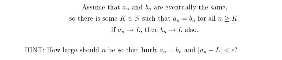 Assume that an and bn are eventually the same,
so there is some K EN such that an = bn for all n > K.
If an L, then bn → L also.
HINT: How large should n be so that both an = bn and an - L| <e?