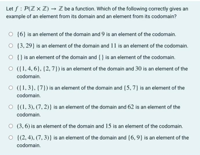 Let f: P(Z x Z) → Z be a function. Which of the following correctly gives an
example of an element from its domain and an element from its codomain?
O {6} is an element of the domain and 9 is an element of the codomain.
O {3, 29) is an element of the domain and 11 is an element of the codomain.
is an element of the domain and {} is an element of the codomain.
O
O ({1,4,6}, {2,7}) is an element of the domain and 30 is an element of the
codomain.
O ({1,3}, {7}) is an element of the domain and {5, 7) is an element of the
codomain.
O {(1, 3), (7, 2)) is an element of the domain and 62 is an element of the
codomain.
O (3,6) is an element of the domain and 15 is an element of the codomain.
O {(2,4), (7,3)} is an element of the domain and {6, 9} is an element of the
codomain.