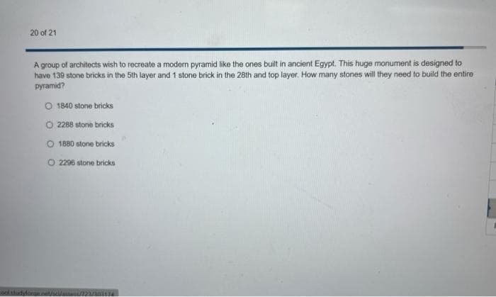 20 of 21
A group of architects wish to recreate a modern pyramid like the ones built in ancient Egypt. This huge monument is designed to
have 139 stone bricks in the 5th layer and 1 stone brick in the 28th and top layer. How many stones will they need to build the entire
pyramid?
O 1840 stone bricks
2288 stone bricks
1880 stone bricks
O 2296 stone bricks
cool studyforge.net/s/asses/173/303174