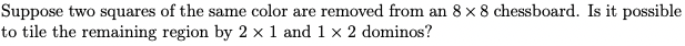 Suppose two squares of the same color are removed from an 8 x 8 chessboard. Is it possible
to tile the remaining region by 2 x 1 and 1 x 2 dominos?