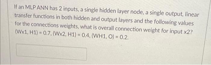 If an MLP ANN has 2 inputs, a single hidden layer node, a single output, linear
transfer functions in both hidden and output layers and the following values
for the connections weights, what is overall connection weight for input x2?
(Wx1, H1) = 0.7, (Wx2, H1) = 0.4, (WH1, O) = 0.2.