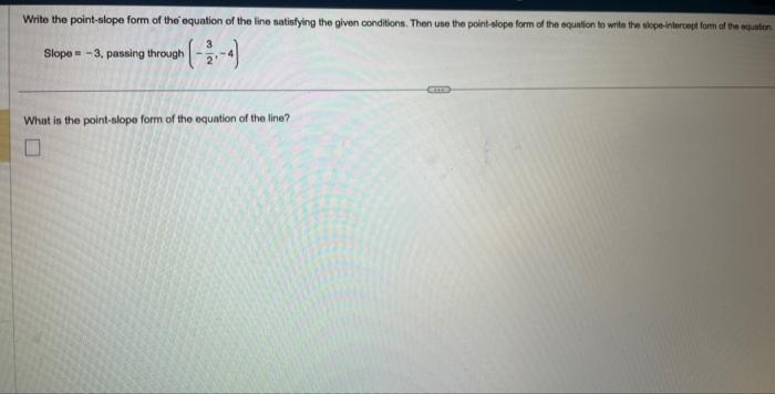 Write the point-slope form of the equation of the line satisfying the given conditions. Then use the point-slope form of the equation to write the slope-intercept form of the equation
Slope = -3, passing through
What is the point-slope form of the equation of the line?
U
***