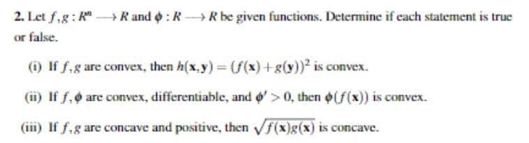 2. Let f,g: RR and RR be given functions. Determine if each statement is true
or false.
(i) If f, g are convex, then h(x,y) = (f(x)+g(y))² is convex.
(ii) If f, are convex, differentiable, and > 0, then (f(x)) is convex.
(iii) If f, g are concave and positive, then √f(x)g(x) is concave.