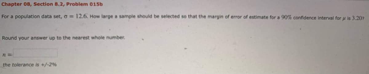 Chapter 08, Section 8.2, Problem 015b
For a population data set, o = 12.6. How large a sample should be selected so that the margin of error of estimate for a 90% confidence interval for u is 3.20?
Round your answer up to the nearest whole number.
the tolerance is +/-2%
