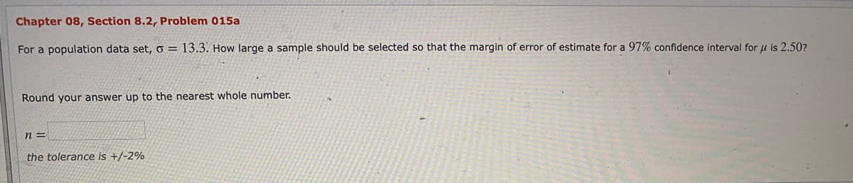 Chapter 08, Section 8.2, Problem 015a
For a population data set, o = 13.3. How large a sample should be selected so that the margin of error of estimate for a 97% confidence interval for u is 2.50?
Round your answer up to the nearest whole number.
n =
the tolerance is +/-2%
