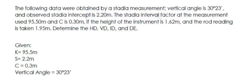 The following data were obtained by a stadia measurement; vertical angle is 30°23',
and observed stadia intercept is 2.20m. The stadia interval factor at the measurement
used 95.50m and C is 0.30m, if the height of the instrument is 1.62m, and the rod reading
is taken 1.95m. Determine the HD, VD, ID, and DE.
Given:
K= 95.5m
S= 2.2m
C = 0.3m
Vertical Angle = 30°23'
%3D
