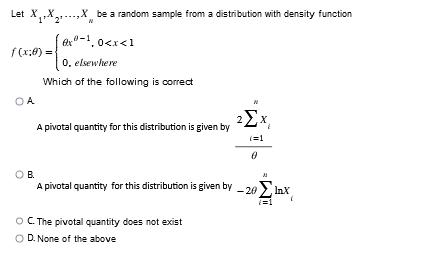 Let XXX be a random sample from a distribution with density function
0
0-10.0
Which of the following is correct
f(x:0) =
OA
x-1,0<x<1
0, elsewhere
A pivotal quantity for this distribution is given by
2ΣX,
(=1
0
OB.
A pivotal quantity for this distribution is given by -20lmX
(=1
O C. The pivotal quantity does not exist
OD. None of the above