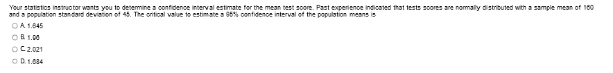 Your statistics instructor wants you to determine a confidence interval estimate for the mean test score. Past experience indicated that tests scores are normally distributed with a sample mean of 160
and a population standard deviation of 45. The critical value to estimate a 95% confidence interval of the population means is
OA 1.645
OB. 1.98
O C 2.021
O D. 1,684