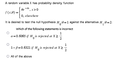 A random variable X has probability density function
Be
x>0
f(x:0) =
0. elsewhere
It is desired to test the null hypothesis H₂:0=1 against the alternative H
Which of the following statements is incorrect
1
a=0.6065 if His rejected at X
1-B=0.6321 if His rejected at X
All of the above
1
2
H₂:0=2.