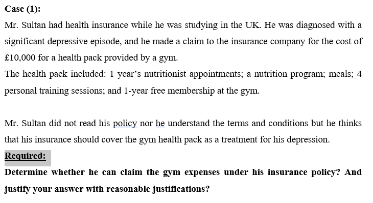 Case (1):
Mr. Sultan had health insurance while he was studying in the UK. He was diagnosed with a
significant depressive episode, and he made a claim to the insurance company for the cost of
£10,000 for a health pack provided by a gym.
The health pack included: 1 year's nutritionist appointments; a nutrition program; meals; 4
personal training sessions; and 1-year free membership at the gym.
Mr. Sultan did not read his policy nor he understand the terms and conditions but he thinks
that his insurance should cover the gym health pack as a treatment for his depression.
Required:
Determine whether he can claim the gym expenses under his insurance policy? And
justify your answer with reasonable justifications?