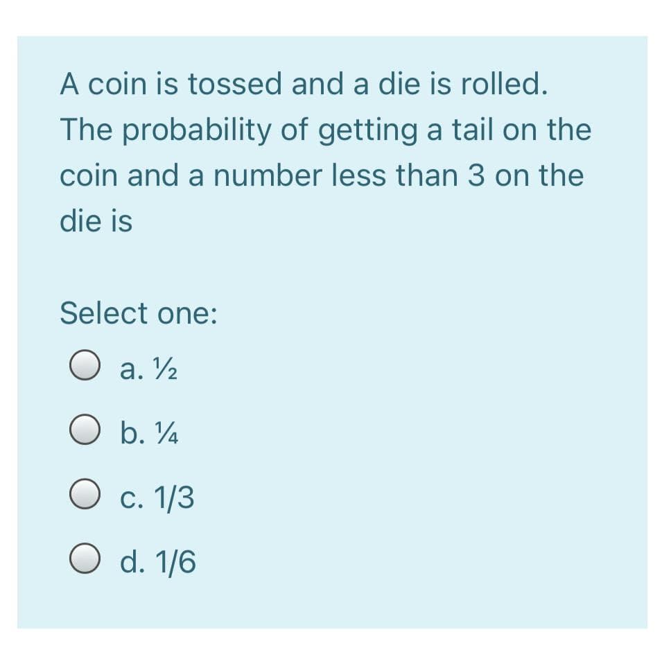 A coin is tossed and a die is rolled.
The probability of getting a tail on the
coin and a number less than 3 on the
die is
Select one:
O a. V2
O b. ¼
O c. 1/3
O d. 1/6
