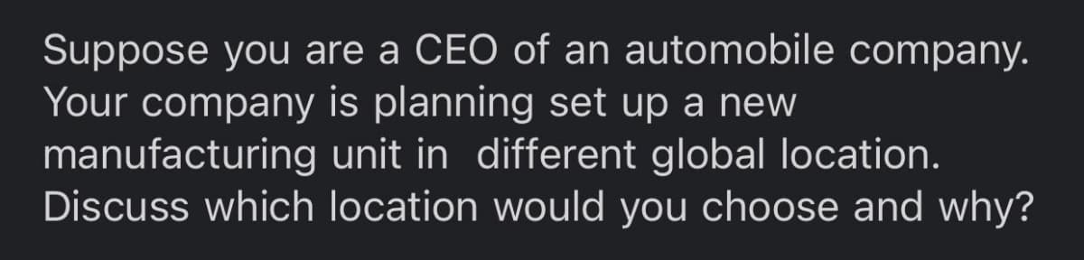 Suppose you are a CEO of an automobile company.
Your company is planning set up a new
manufacturing unit in different global location.
Discuss which location would you choose and why?
