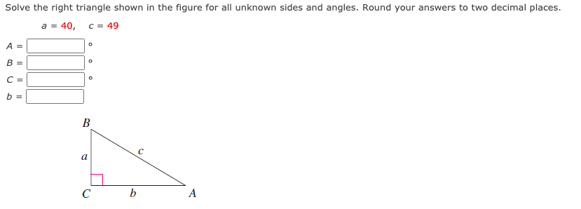 Solve the right triangle shown in the figure for all unknown sides and angles. Round your answers to two decimal places.
a = 40,
C = 49
A =
B =
C =
b =
B
a
C
A
