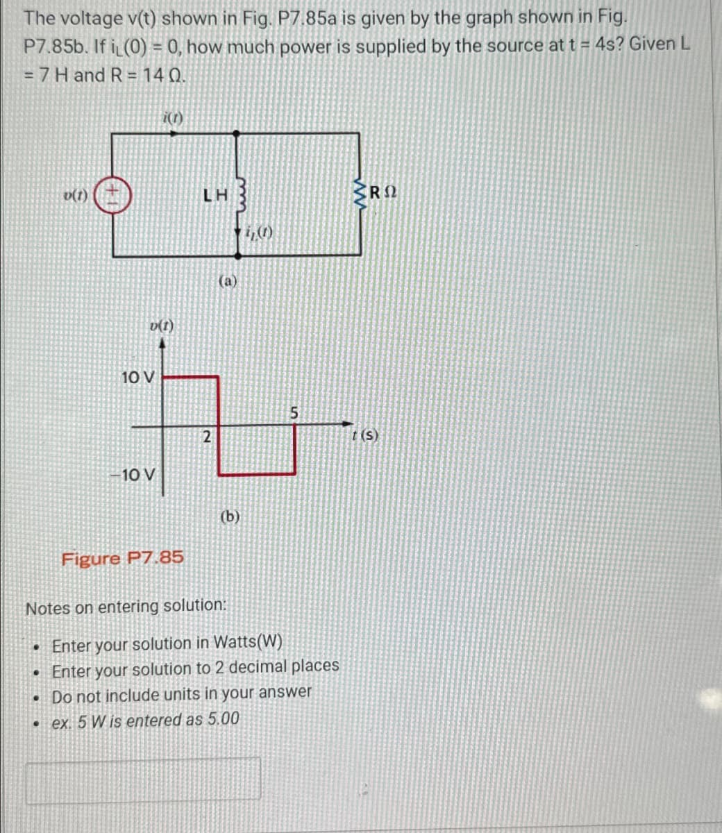 The voltage v(t) shown in Fig. P7.85a is given by the graph shown in Fig.
P7.85b. If i (0) = 0, how much power is supplied by the source at t = 4s? Given L
= 7 H and R = 140.
i(t)
v(t)
LH
ΡΩ
10 V
10 V
v(t)
(a)
5
2
t(s)
(b)
Figure P7.85
Notes on entering solution:
.Enter your solution in Watts(W)
.
Enter your solution to 2 decimal places
.Do not include units in your answer
.ex. 5 W is entered as 5.00