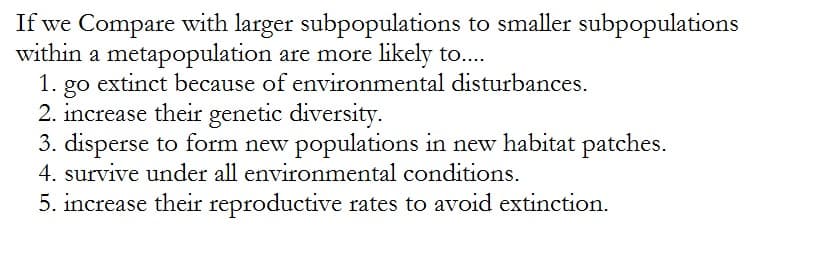 If we Compare with larger subpopulations to smaller subpopulations
within a metapopulation are more likely to....
1. go extinct because of environmental disturbances.
2. increase their genetic diversity.
3. disperse to form new populations in new habitat patches.
4. survive under all environmental conditions.
5. increase their reproductive rates to avoid extinction.