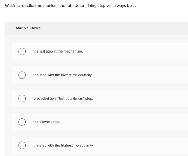 Within a reaction mechanism, the rate determining step will always be .
Multiple Choice
the last step in the mechanism.
the step with the lowest molecularity.
preceded by a "fast equilibrium" step.
the slowest step.
the step with the highest molecularity.
