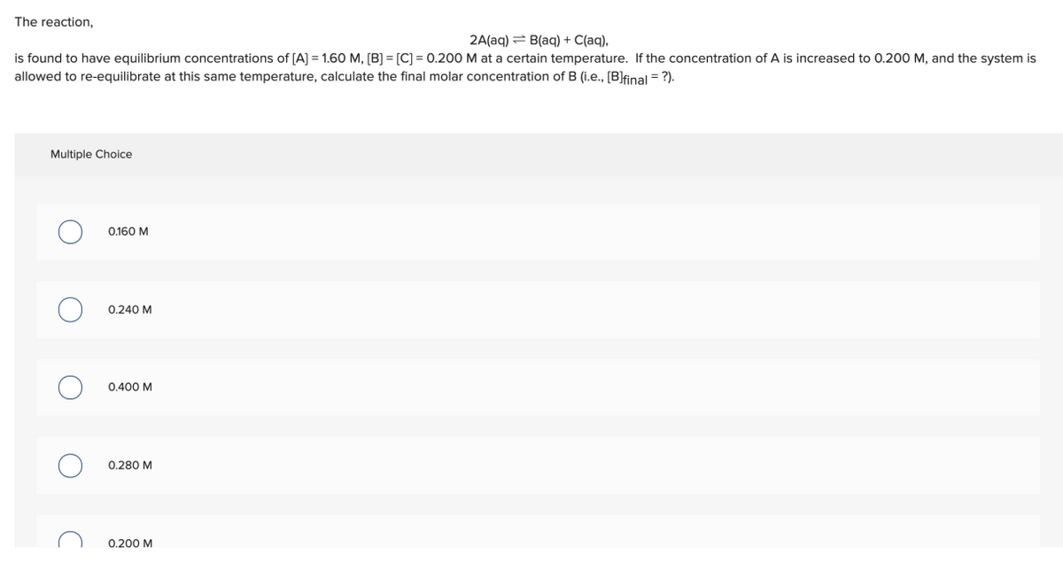 The reaction,
2A(aq) = B(aq) + C(aq),
is found to have equilibrium concentrations of [A] = 1.60 M, [B] = [C] = 0.200 M at a certain temperature. If the concentration of A is increased to 0.200 M, and the system is
allowed to re-equilibrate at this same temperature, calculate the final molar concentration of B (i.e., [B]final = ?).
Multiple Choice
0.160 M
0.240 M
0.400 M
0.280 M
0.200 M
