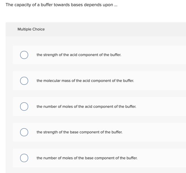 The capacity of a buffer towards bases depends upon ..
Multiple Choice
the strength of the acid component of the buffer.
the molecular mass of the acid component of the buffer.
the number of moles of the acid component of the buffer.
the strength of the base component of the buffer.
the number of moles of the base component of the buffer.
