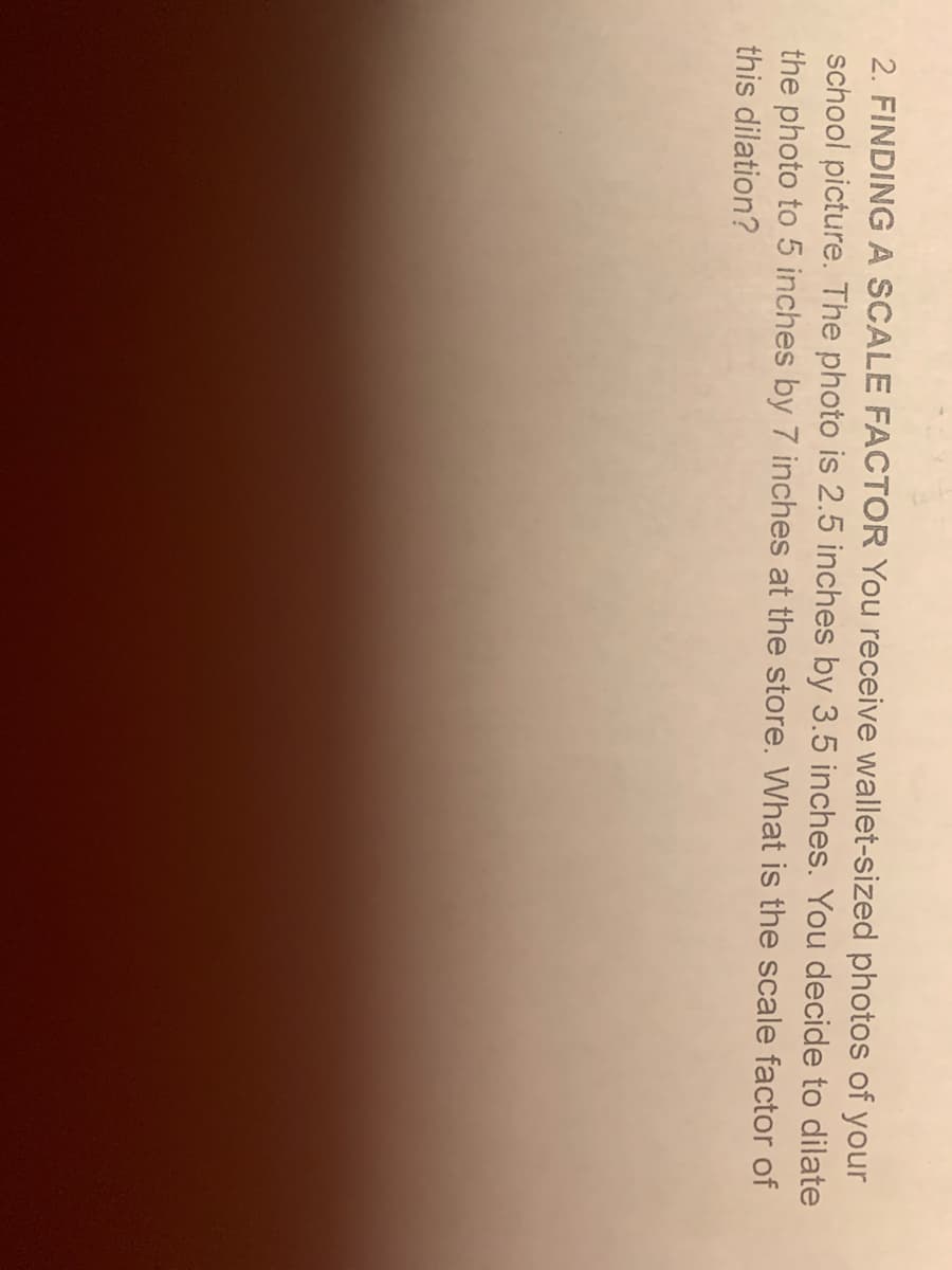 2. FINDING A SCALE FACTOR You receive wallet-sized photos of your
school picture. The photo is 2.5 inches by 3.5 inches. You decide to dilate
the photo to 5 inches by 7 inches at the store. What is the scale factor of
this dilation?
