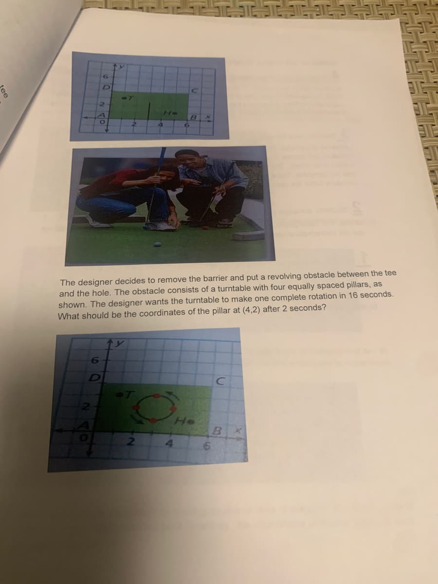 D]
He
The designer decides to remove the barrier and put a revolving obstacle between the tee
and the hole. The obstacle consists of a turntable with four equally spaced pillars, as
shown. The designer wants the turntable to make one complete rotation in 16 seconds.
What should be the coordinates of the pillar at (4,2) after 2 seconds?
He
4.
ee
