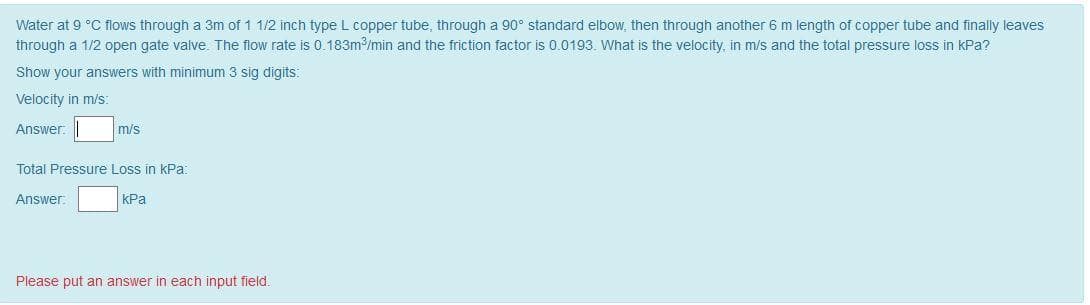 Water at 9 °C flows through a 3m of 1 1/2 inch type L copper tube, through a 90° standard elbow, then through another 6 m length of copper tube and finally leaves
through a 1/2 open gate valve. The flow rate is 0.183m/min and the friction factor is 0.0193. What is the velocity, in m/s and the total pressure loss in kPa?
Show your answers with minimum 3 sig digits:
Velocity in m/s:
Answer.
m/s
Total Pressure Loss in kPa:
Answer:
| КРа
Please put an answer in each input field.
