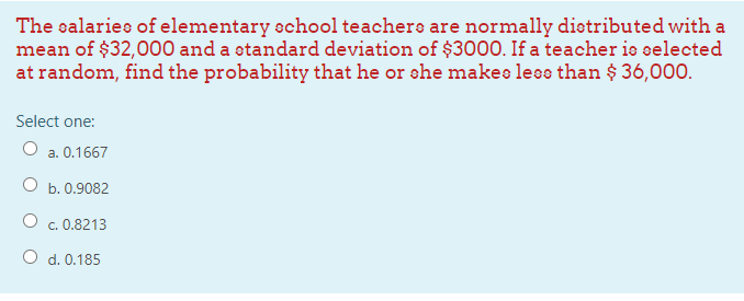 The salaries of elementary echool teachere are normally dietributed with a
mean of $32,000 and a standard deviation of $300O. If a teacher is selected
at random, find the probability that he or she makes less than $ 36,000.
Select one:
O a. 0.1667
b. 0.9082
c. 0.8213
O d. 0.185
