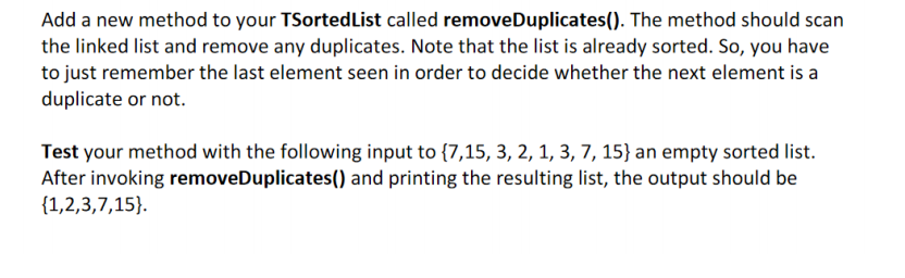 Add a new method to your TSortedList called removeDuplicates(). The method should scan
the linked list and remove any duplicates. Note that the list is already sorted. So, you have
to just remember the last element seen in order to decide whether the next element is a
duplicate or not.
Test your method with the following input to {7,15, 3, 2, 1, 3, 7, 15} an empty sorted list.
After invoking removeDuplicates() and printing the resulting list, the output should be
{1,2,3,7,15}.
