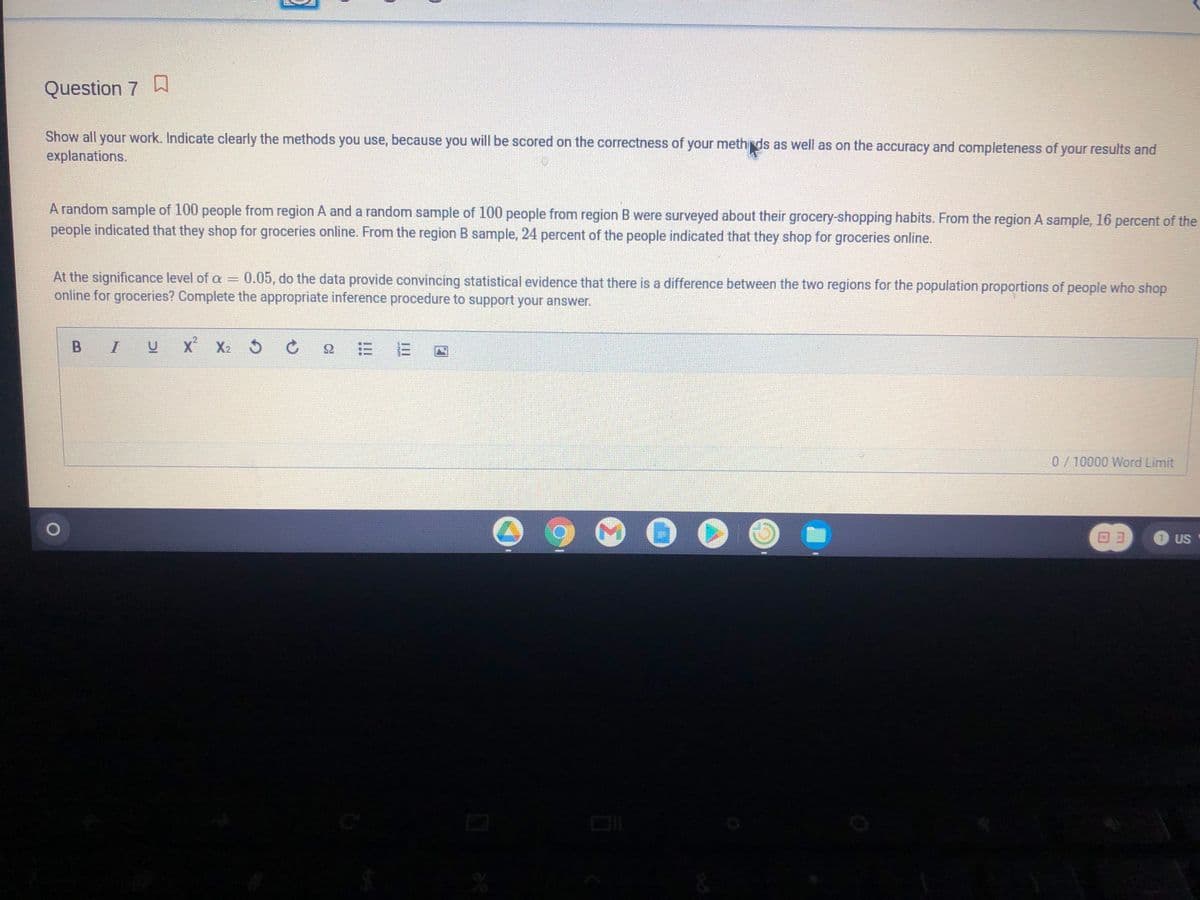 Question 7 D
Show all your work. Indicate clearly the methods you use, because you will be scored on the correctness of your methds as well as on the accuracy and completeness of your results and
explanations.
A random sample of 100 people from region A and a random sample of 100 people from region B were surveyed about their grocery-shopping habits. From the region A sample, 16 percent of the
people indicated that they shop for groceries online. From the region B sample, 24 percent of the people indicated that they shop for groceries online.
At the significance level of a = 0.05, do the data provide convincing statistical evidence that there is a difference between the two regions for the population proportions of people who shop
online for groceries? Complete the appropriate inference procedure to support your answer.
B I
x X2 5
0/10000 Word Limit
O US

