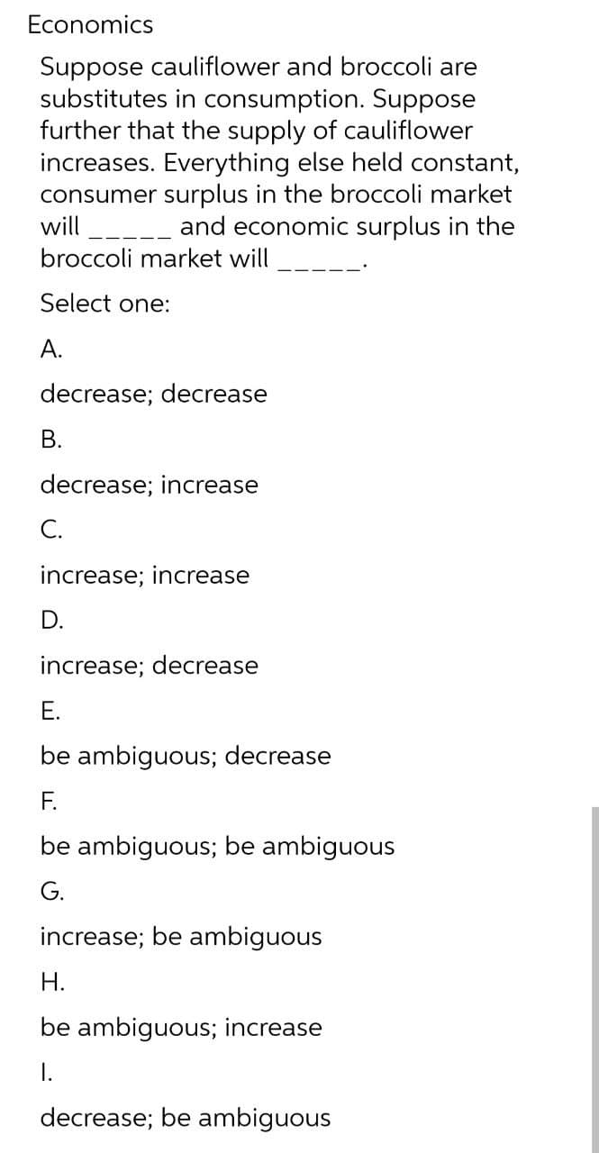 Economics
Suppose cauliflower and broccoli are
substitutes in consumption. Suppose
further that the supply of cauliflower
increases. Everything else held constant,
consumer surplus in the broccoli market
-_ and economic surplus in the
will
broccoli market will
Select one:
А.
decrease; decrease
В.
decrease; increase
С.
increase; increase
D.
increase; decrease
E.
be ambiguous; decrease
F.
be ambiguous; be ambiguous
G.
increase; be ambiguous
Н.
be ambiguous; increase
I.
decrease; be ambiguous

