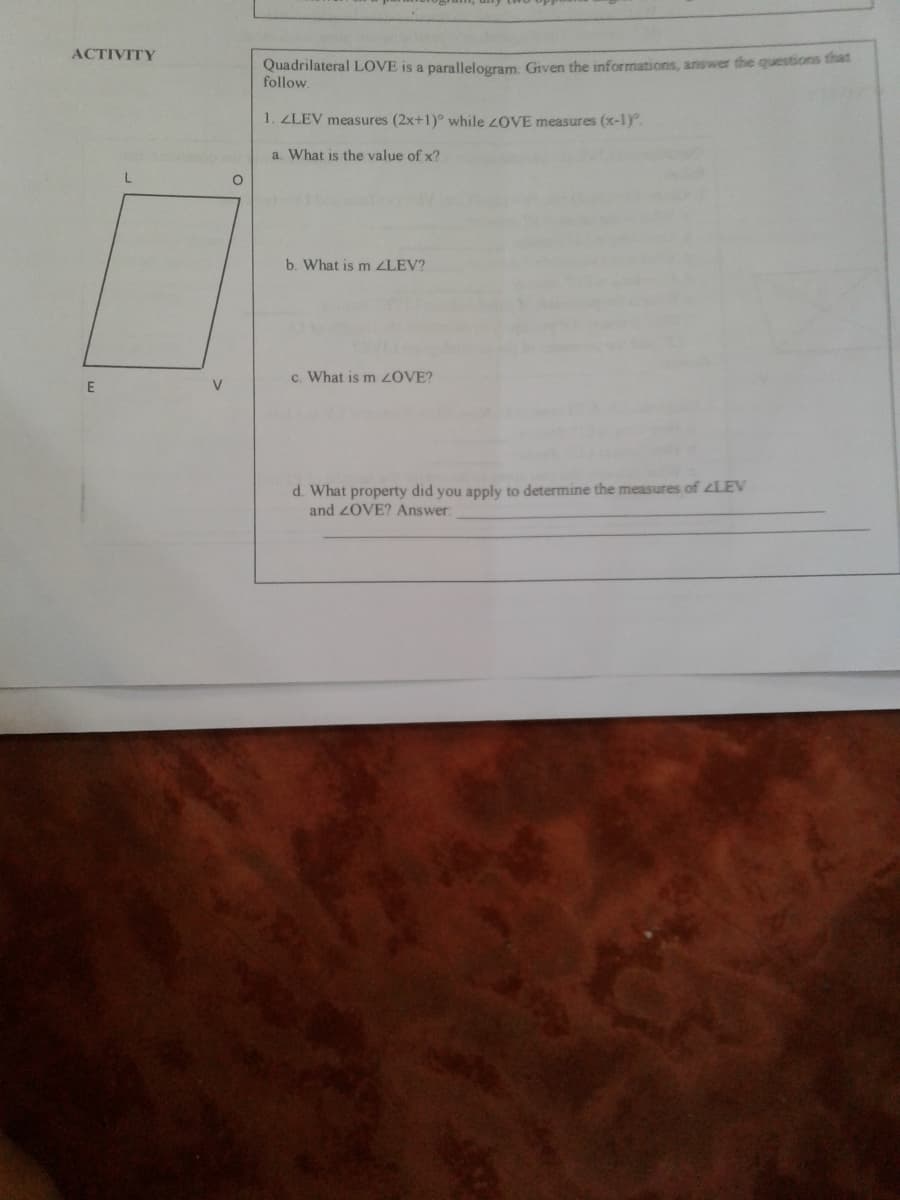 ACTIVITY
Quadrilateral LOVE is a parallelogram. Given the informations, answer the questsons that
follow.
1. ZLEV measures (2x+1)° while 2OVE measures (x-1).
a. What is the value of x?
b. What is m LEV?
c. What is m ZOVE?
E
V.
d. What property did you apply to determine the measures of LEV
and 2OVE? Answer:
