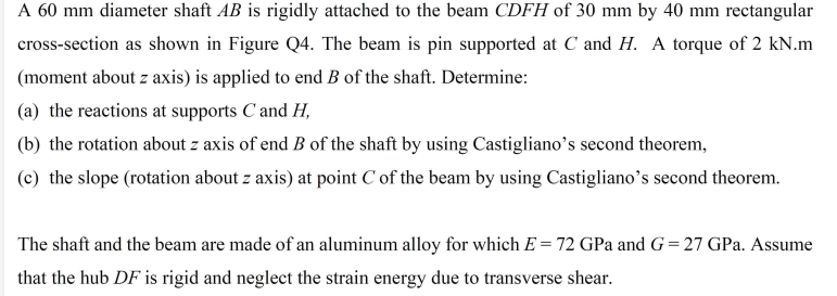 A 60 mm diameter shaft AB is rigidly attached to the beam CDFH of 30 mm by 40 mm rectangular
cross-section as shown in Figure Q4. The beam is pin supported at C and H. A torque of 2 kN.m
(moment about z axis) is applied to end B of the shaft. Determine:
(a) the reactions at supports Cand H,
(b) the rotation about z axis of end B of the shaft by using Castigliano's second theorem,
(c) the slope (rotation about z axis) at point C of the beam by using Castigliano's second theorem.
The shaft and the beam are made of an aluminum alloy for which E = 72 GPa and G=27 GPa. Assume
that the hub DF is rigid and neglect the strain energy due to transverse shear.
