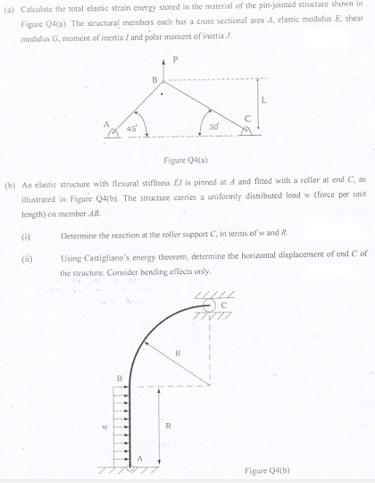 (a) Calculate the total elastic strain energy stored in the material of the pin-jointed structure shown in
Figure Q4(a). The structural members cach has a cross sectional area A, elastic modulus E, shear
modulus G, moment of inertia I and polar moment of inertia J.
B
L.
A
45
30
Figure Q4(a)
(b) An elastic structure with flexural stiffness El is pinned at A and fitted with a roller at end C, as
illustrated in Figure Q4(b). The structure carries a uniformly distributed load w (force per unit
length) on member AB.
(i)
Determine the reaction at the roller support C, in terms of w and R.
Using Castigliano's energy theorem, determine the horizontal displacement of end C of
the structure. Consider bending effecis only.
R
Figure Q4(b)
