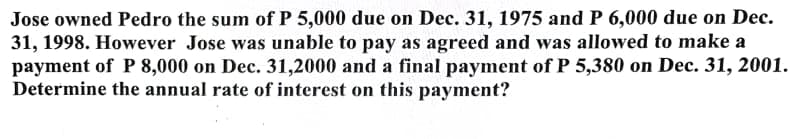 Jose owned Pedro the sum of P 5,000 due on Dec. 31, 1975 and P 6,000 due on Dec.
31, 1998. However Jose was unable to pay as agreed and was allowed to make a
payment of P 8,000 on Dec. 31,2000 and a final payment of P 5,380 on Dec. 31, 2001.
Determine the annual rate of interest on this payment?
