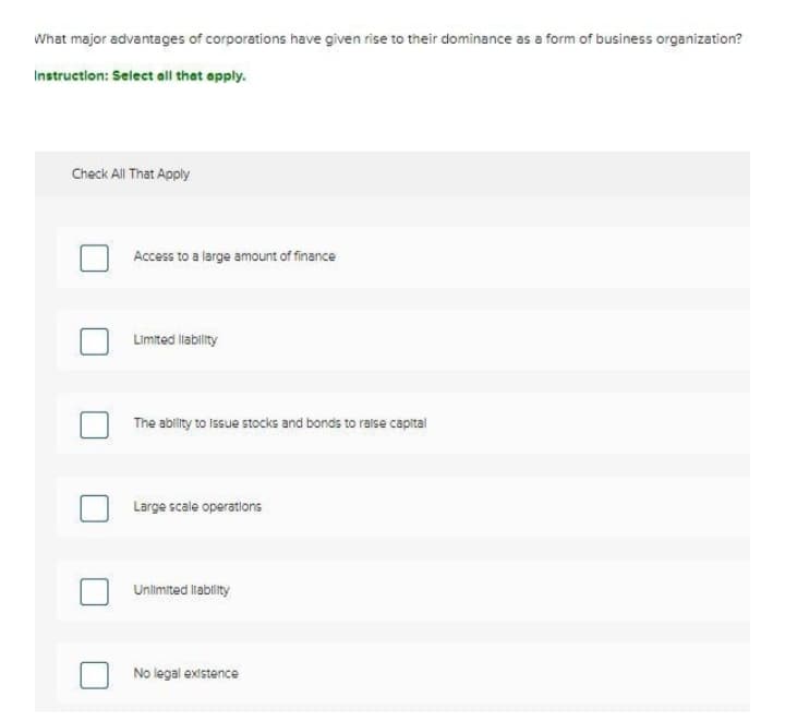 What major advantages of corporations have given rise to their dominance as a form of business organization?
Instruction: Select all that apply.
Check All That Apply
Access to a large amount of finance
Limited lability
The ablity to Issue stocks and bonds to raise capital
Large scale operations
Unlimited llability
No legal existence
