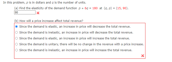 In this problem, p is in dollars and q is the number of units.
(a) Find the elasticity of the demand function p +6g = 180 at (q, p) = (15,90).
90
(b) How will a price increase affect total revenue?
Since the demand is elastic, an increase in price will decrease the total revenue.
Since the demand is inelastic, an increase in price will decrease the total revenue.
Since the demand is elastic, an increase in price will increase the total revenue.
Since the demand is unitary, there will be no change in the revenue with a price increase.
O Since the demand is inelastic, an increase in price will increase the total revenue.
X