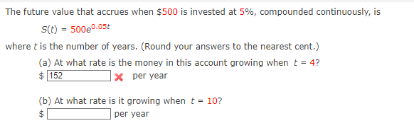 The future value that accrues when $500 is invested at 5%, compounded continuously, is
s(t) = 500e0.05t
where t is the number of years. (Round your answers to the nearest cent.)
(a) At what rate is the money in this account growing when t = 4?
$ 152
Xper year
(b) At what rate is it growing when t = 10?
per year