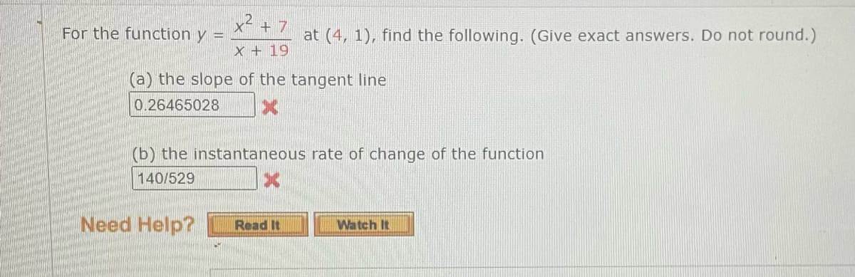 For the function y =
X² + 7
X + 19
(a) the slope of the tangent line
0.26465028
Need Help?
at (4, 1), find the following. (Give exact answers. Do not round.)
(b) the instantaneous rate of change of the function
140/529
Read It
Watch It