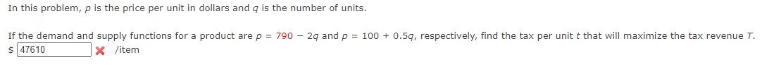 In this problem, p is the price per unit in dollars and q is the number of units.
If the demand and supply functions for a product are p = 790 - 2q and p = 100+ 0.5q, respectively, find the tax per unit t that will maximize the tax revenue T.
$ 47610
X /item