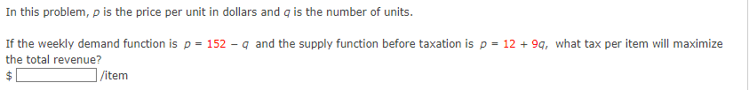 In this problem, p is the price per unit in dollars and q is the number of units.
If the weekly demand function is p = 152-q and the supply function before taxation is p = 12 +9q, what tax per item will maximize
the total revenue?
$
/item